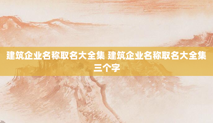 建筑企业名称取名大全集 建筑企业名称取名大全集三个字