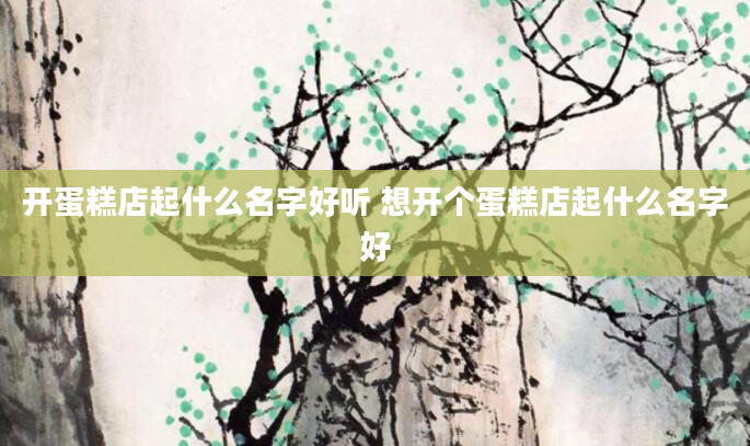 开蛋糕店起什么名字好听 想开个蛋糕店起什么名字好