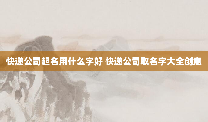 快递公司起名用什么字好 快递公司取名字大全创意