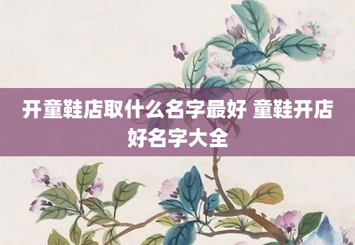 开童鞋店取什么名字最好 童鞋开店好名字大全