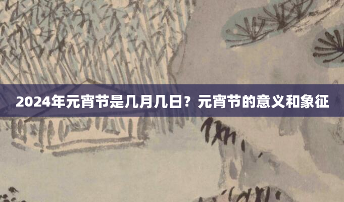 2024年元宵节是几月几日？元宵节的意义和象征