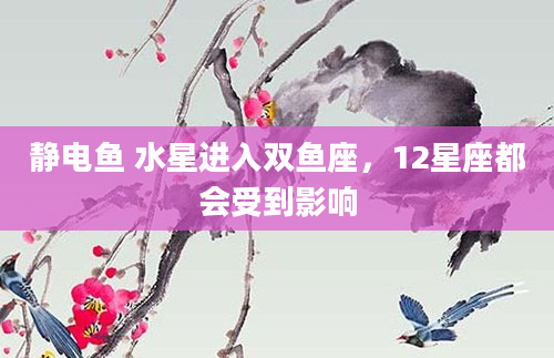 静电鱼 水星进入双鱼座，12星座都会受到影响
