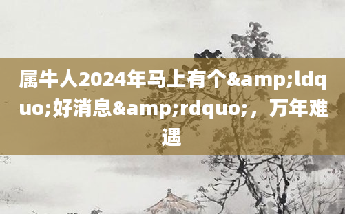 属牛人2024年马上有个&ldquo;好消息&rdquo;，万年难遇