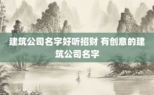 建筑公司名字好听招财 有创意的建筑公司名字
