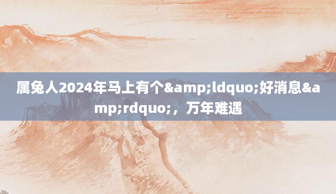 属兔人2024年马上有个&ldquo;好消息&rdquo;，万年难遇