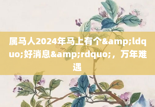 属马人2024年马上有个&ldquo;好消息&rdquo;，万年难遇