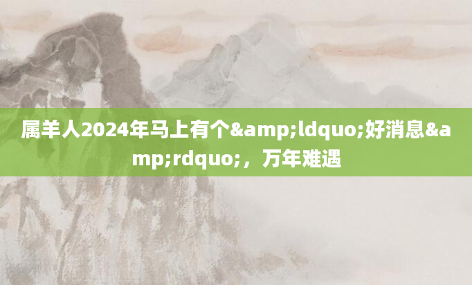 属羊人2024年马上有个&ldquo;好消息&rdquo;，万年难遇