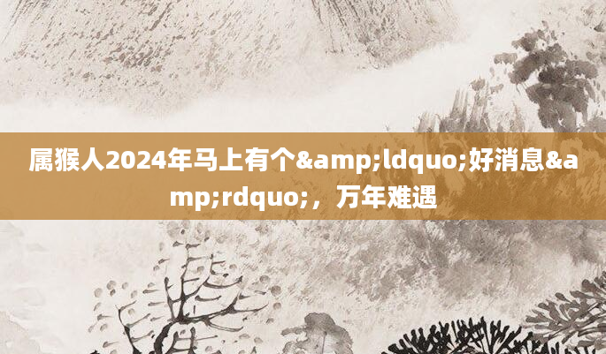 属猴人2024年马上有个&ldquo;好消息&rdquo;，万年难遇