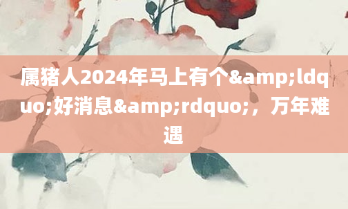 属猪人2024年马上有个&ldquo;好消息&rdquo;，万年难遇