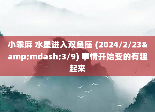 小乖麻 水星进入双鱼座 (2024/2/23&mdash;3/9) 事情开始变的有趣起来