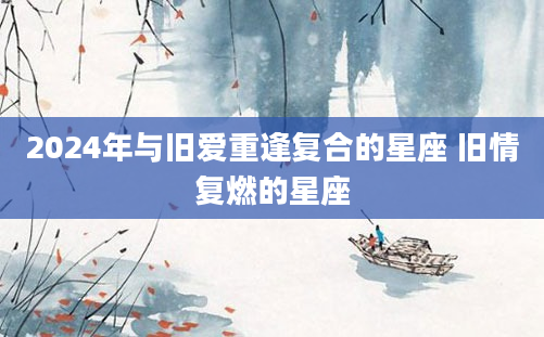 2024年与旧爱重逢复合的星座 旧情复燃的星座