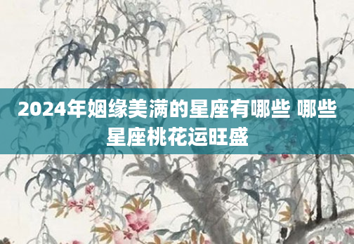 2024年姻缘美满的星座有哪些 哪些星座桃花运旺盛