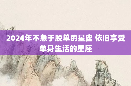 2024年不急于脱单的星座 依旧享受单身生活的星座