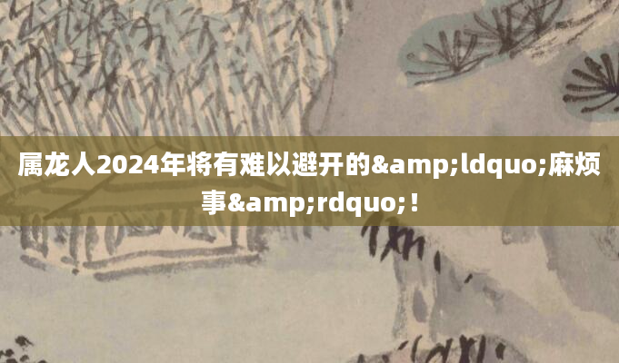 属龙人2024年将有难以避开的&ldquo;麻烦事&rdquo;！