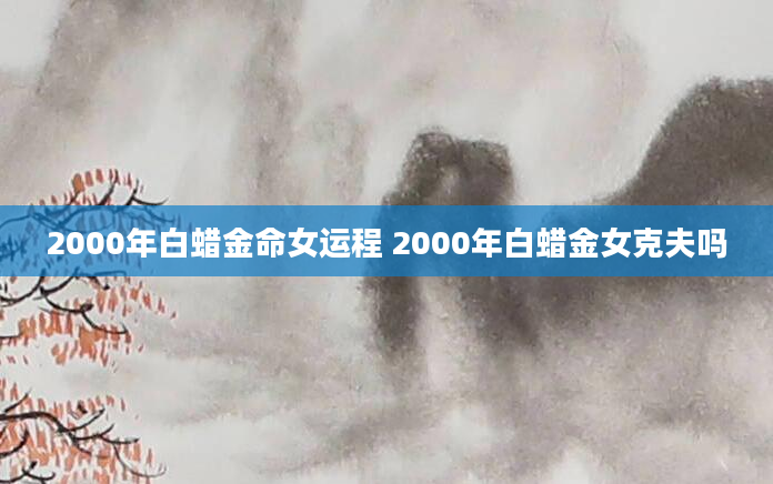 2000年白蜡金命女运程 2000年白蜡金女克夫吗
