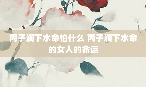 丙子涧下水命怕什么 丙子涧下水命的女人的命运