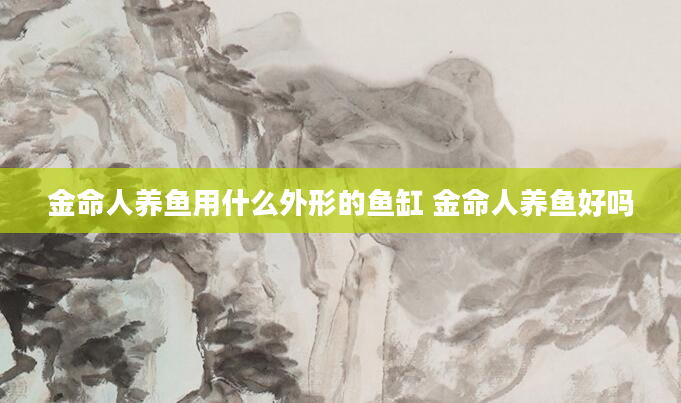 金命人养鱼用什么外形的鱼缸 金命人养鱼好吗
