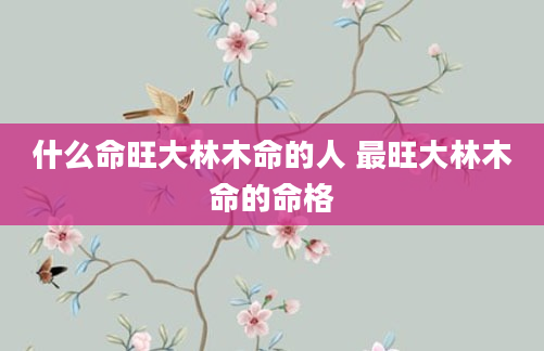 什么命旺大林木命的人 最旺大林木命的命格