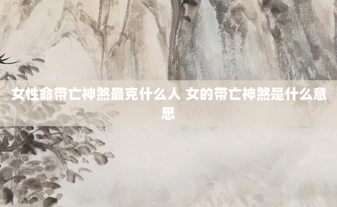 女性命带亡神煞最克什么人 女的带亡神煞是什么意思