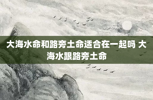 大海水命和路旁土命适合在一起吗 大海水跟路旁土命