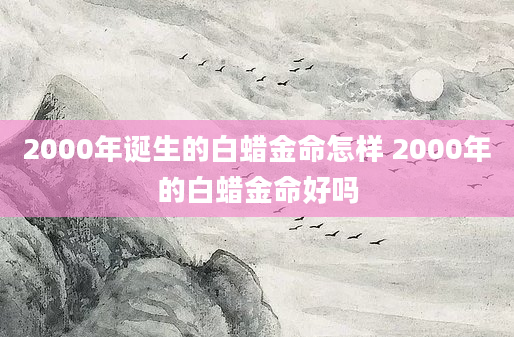 2000年诞生的白蜡金命怎样 2000年的白蜡金命好吗