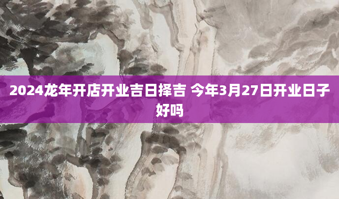 2024龙年开店开业吉日择吉 今年3月27日开业日子好吗