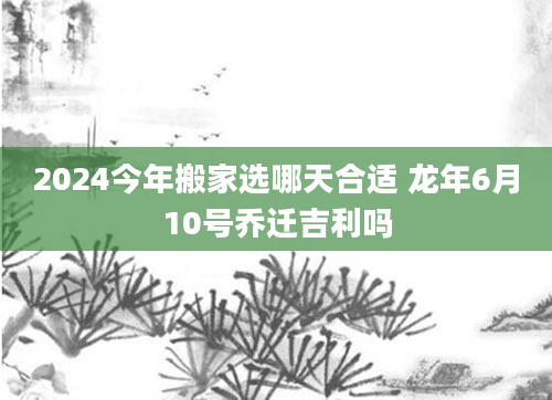 2024今年搬家选哪天合适 龙年6月10号乔迁吉利吗