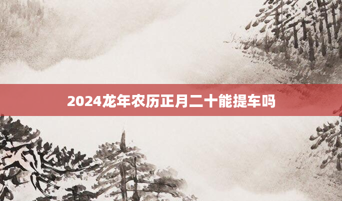 2024龙年农历正月二十能提车吗