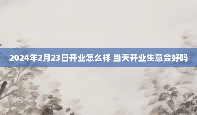 2024年2月23日开业怎么样 当天开业生意会好吗