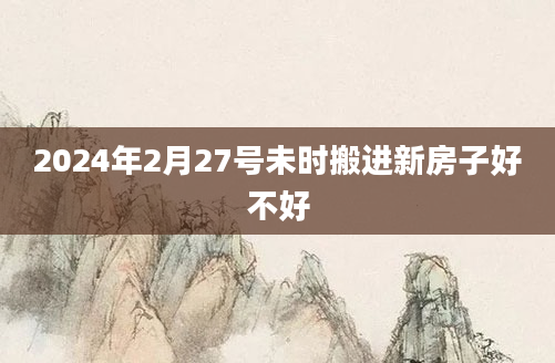 2024年2月27号未时搬进新房子好不好