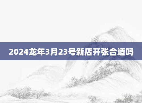 2024龙年3月23号新店开张合适吗