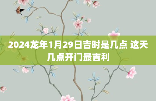 2024龙年1月29日吉时是几点 这天几点开门最吉利