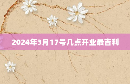 2024年3月17号几点开业最吉利