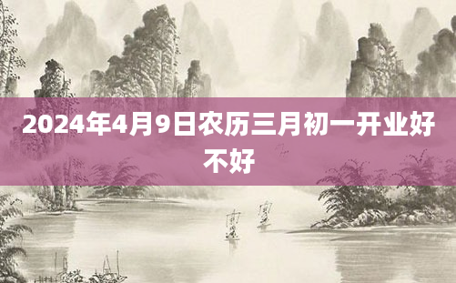 2024年4月9日农历三月初一开业好不好