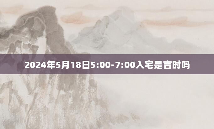 2024年5月18日5:00-7:00入宅是吉时吗