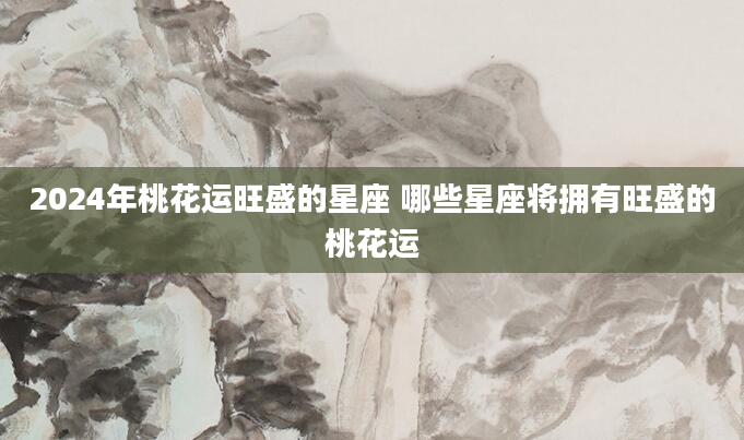 2024年桃花运旺盛的星座 哪些星座将拥有旺盛的桃花运