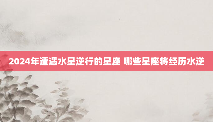 2024年遭遇水星逆行的星座 哪些星座将经历水逆