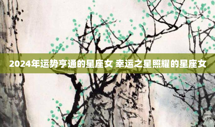2024年运势亨通的星座女 幸运之星照耀的星座女