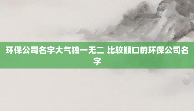 环保公司名字大气独一无二 比较顺口的环保公司名字