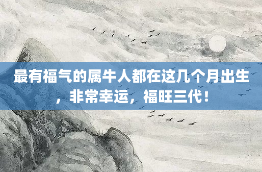 最有福气的属牛人都在这几个月出生，非常幸运，福旺三代！