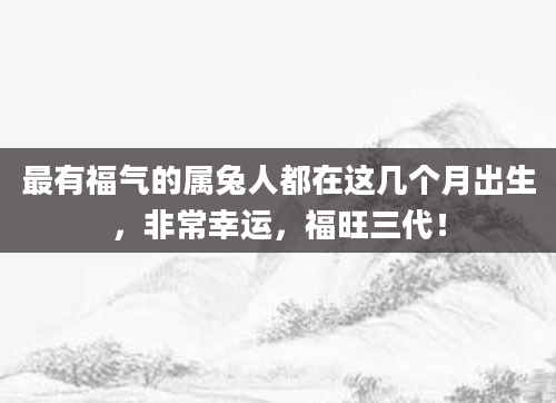 最有福气的属兔人都在这几个月出生，非常幸运，福旺三代！