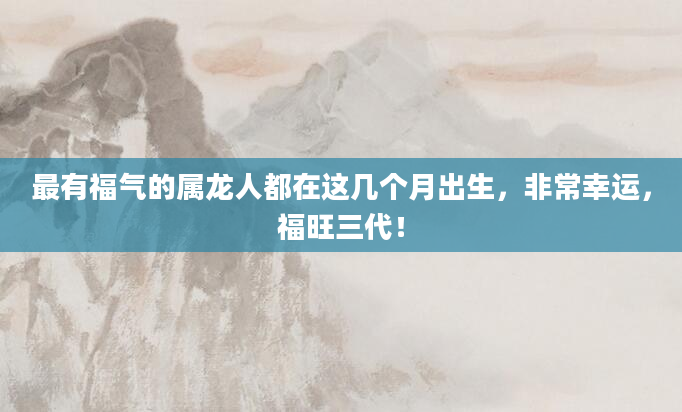 最有福气的属龙人都在这几个月出生,非常幸运,福旺三代!