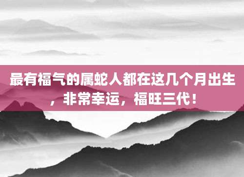 最有福气的属蛇人都在这几个月出生，非常幸运，福旺三代！