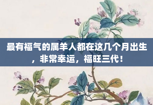最有福气的属羊人都在这几个月出生，非常幸运，福旺三代！