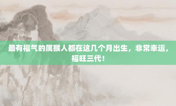 最有福气的属猴人都在这几个月出生，非常幸运，福旺三代！