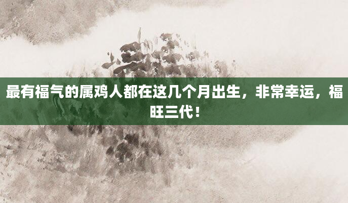 最有福气的属鸡人都在这几个月出生，非常幸运，福旺三代！