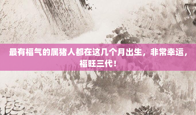 最有福气的属猪人都在这几个月出生，非常幸运，福旺三代！