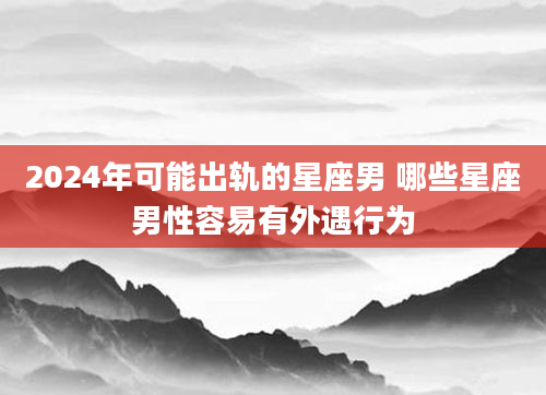 2024年可能出轨的星座男 哪些星座男性容易有外遇行为