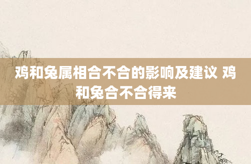 鸡和兔属相合不合的影响及建议 鸡和兔合不合得来