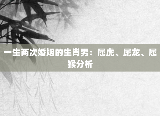 一生两次婚姻的生肖男：属虎、属龙、属猴分析